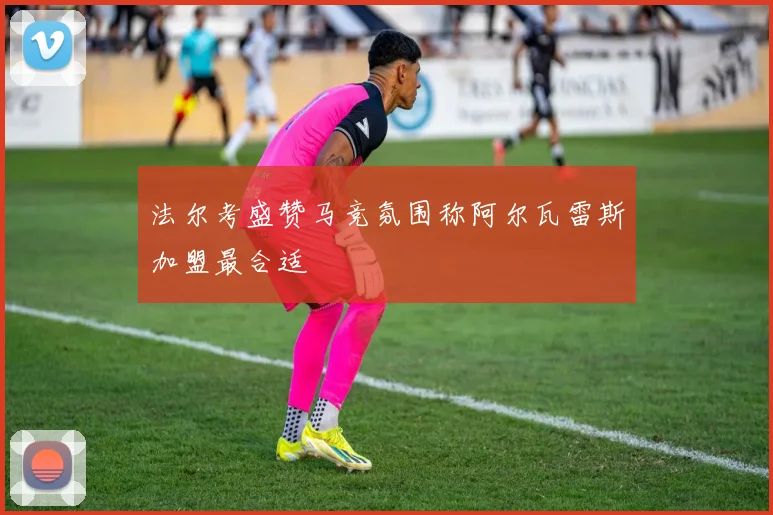 法尔考盛赞马竞氛围称阿尔瓦雷斯加盟最合适