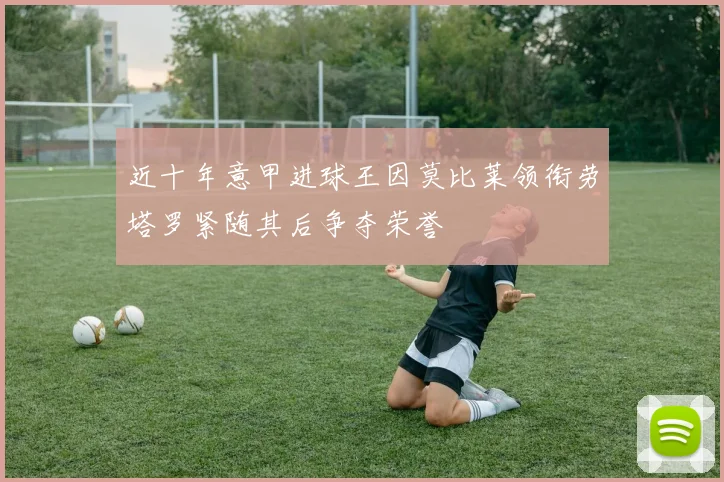 近十年意甲进球王因莫比莱领衔劳塔罗紧随其后争夺荣誉