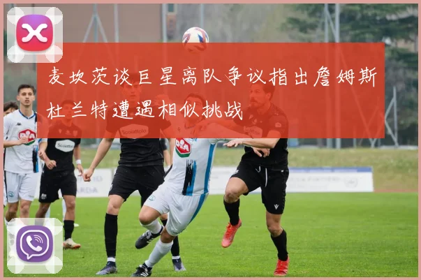 麦坎茨谈巨星离队争议指出詹姆斯杜兰特遭遇相似挑战