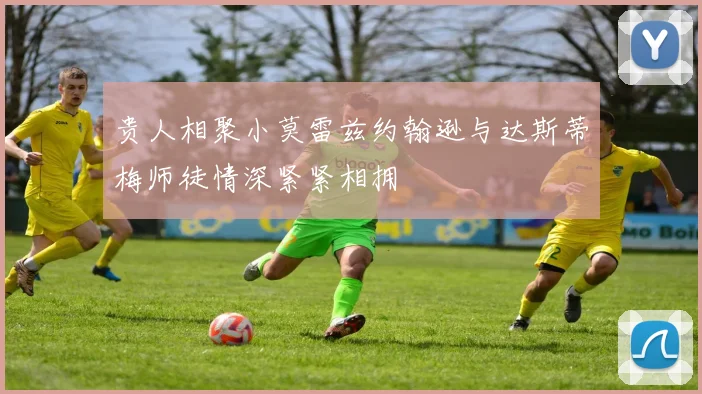 贵人相聚小莫雷兹约翰逊与达斯蒂梅师徒情深紧紧相拥