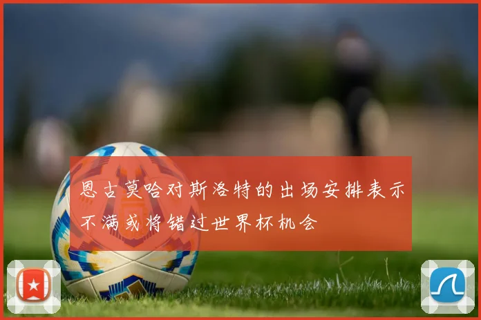 恩古莫哈对斯洛特的出场安排表示不满或将错过世界杯机会