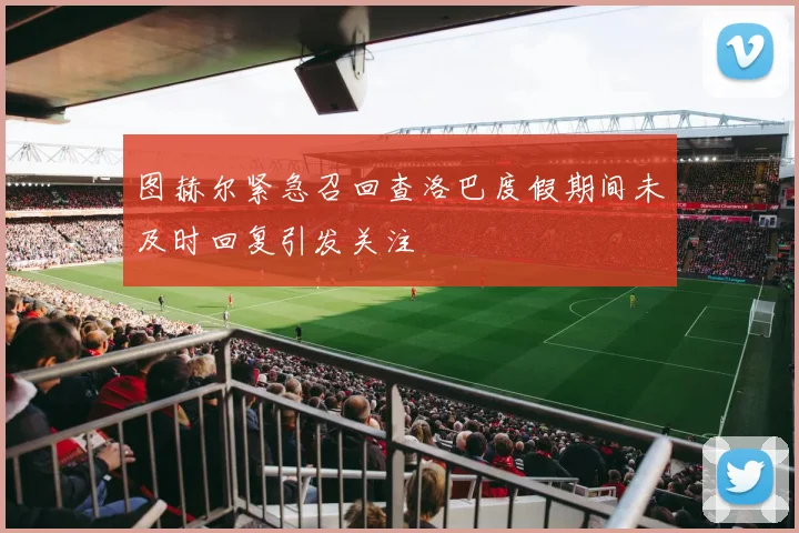 图赫尔紧急召回查洛巴度假期间未及时回复引发关注