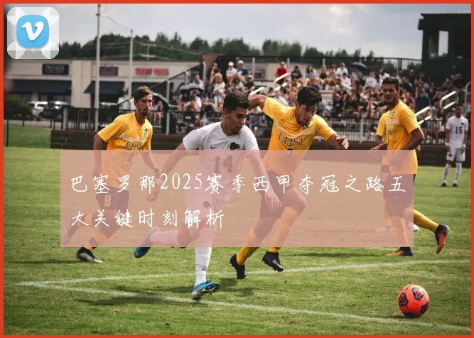 巴塞罗那2025赛季西甲夺冠之路五大关键时刻解析