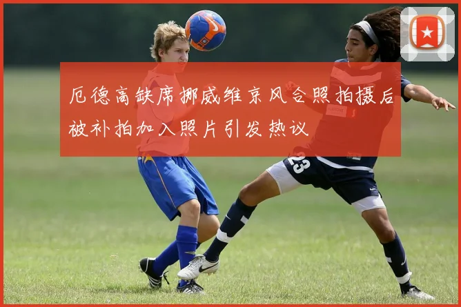 厄德高缺席挪威维京风合照拍摄后被补拍加入照片引发热议
