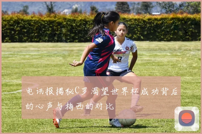 电讯报揭秘C罗渴望世界杯成功背后的心声与梅西的对比