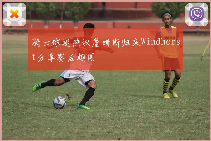 骑士球迷热议詹姆斯归来Windhorst分享赛后趣闻