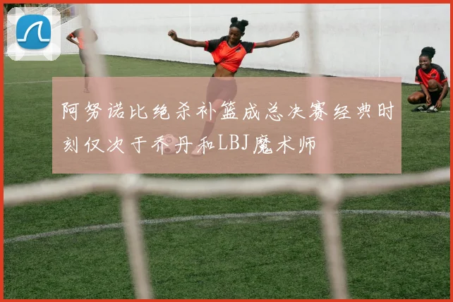 阿努诺比绝杀补篮成总决赛经典时刻仅次于乔丹和LBJ魔术师
