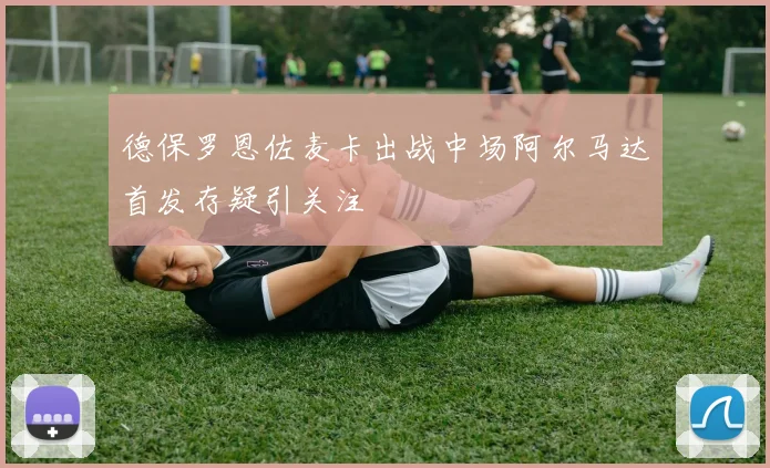 德保罗恩佐麦卡出战中场阿尔马达首发存疑引关注