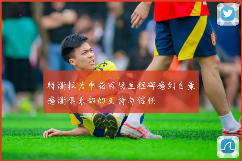 特谢拉为申花百场里程碑感到自豪感谢俱乐部的支持与信任