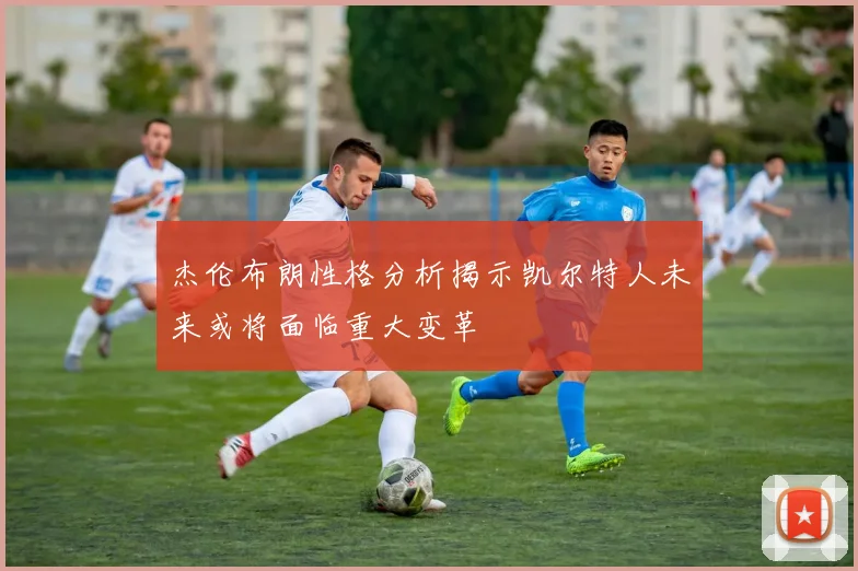 杰伦布朗性格分析揭示凯尔特人未来或将面临重大变革