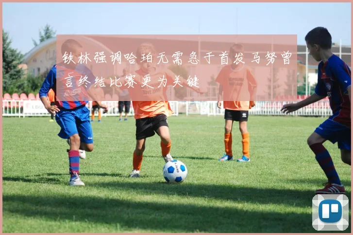 铁林强调哈珀无需急于首发马努曾言终结比赛更为关键