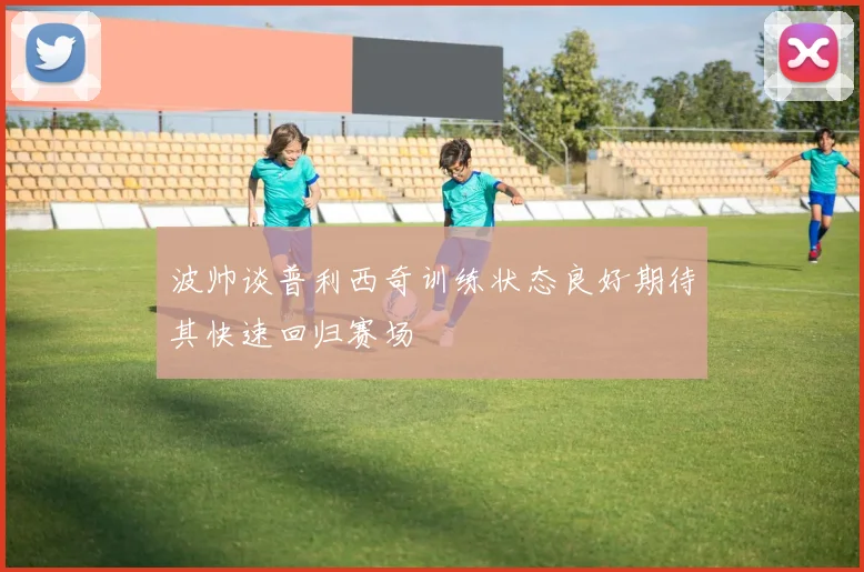波帅谈普利西奇训练状态良好期待其快速回归赛场