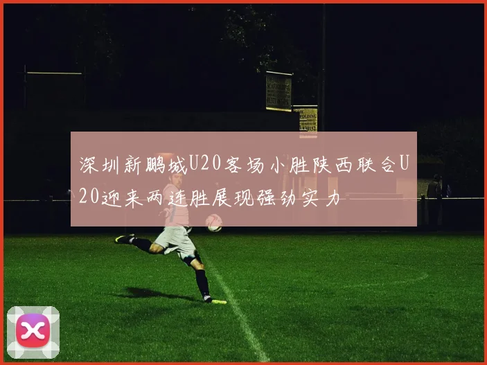 深圳新鹏城U20客场小胜陕西联合U20迎来两连胜展现强劲实力