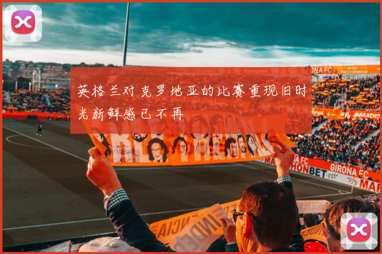 英格兰对克罗地亚的比赛重现旧时光新鲜感已不再