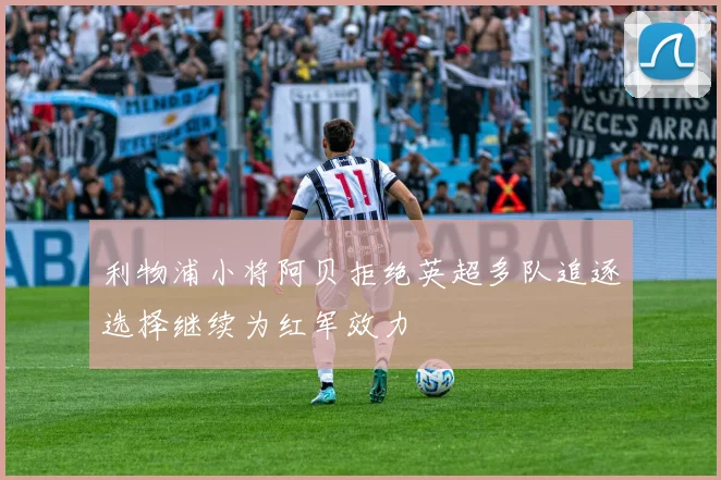 利物浦小将阿贝拒绝英超多队追逐选择继续为红军效力