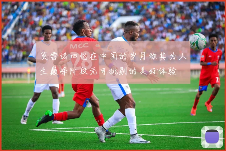 莫雷诺回忆在中国的岁月称其为人生巅峰阶段无可挑剔的美好体验
