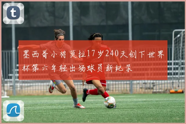 墨西哥小将莫拉17岁240天创下世界杯第六年轻出场球员新纪录