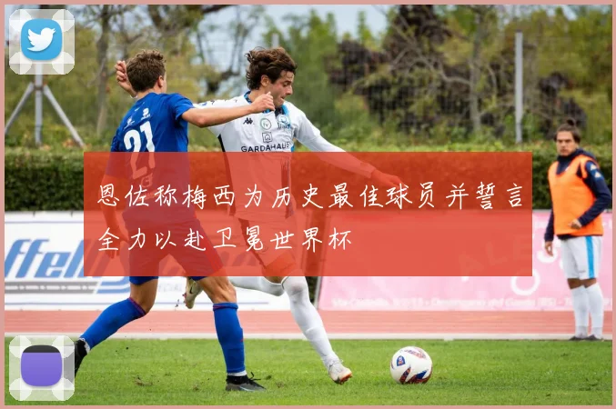 恩佐称梅西为历史最佳球员并誓言全力以赴卫冕世界杯
