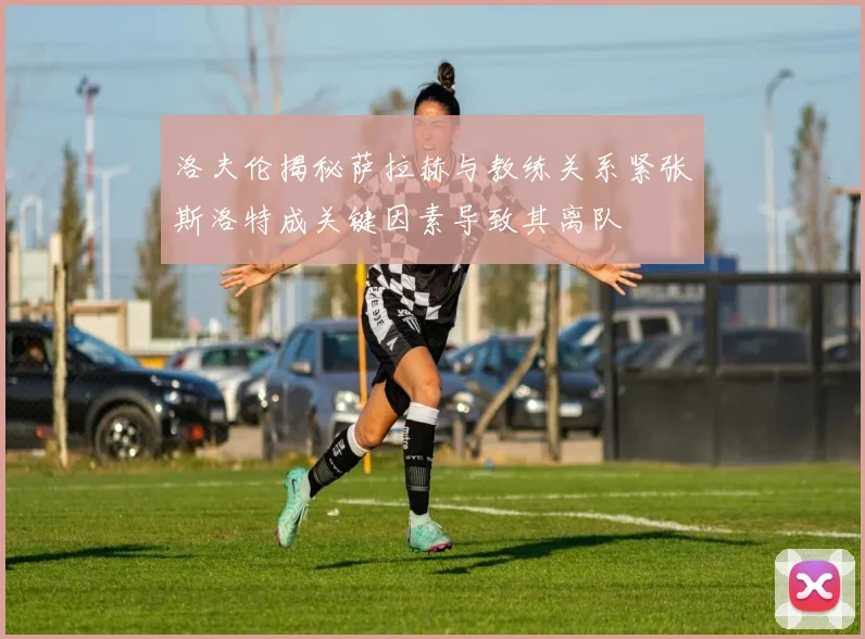 洛夫伦揭秘萨拉赫与教练关系紧张斯洛特成关键因素导致其离队