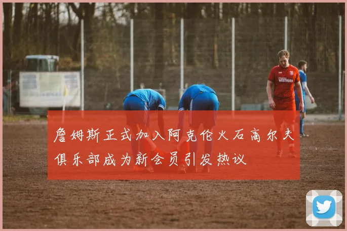 詹姆斯正式加入阿克伦火石高尔夫俱乐部成为新会员引发热议