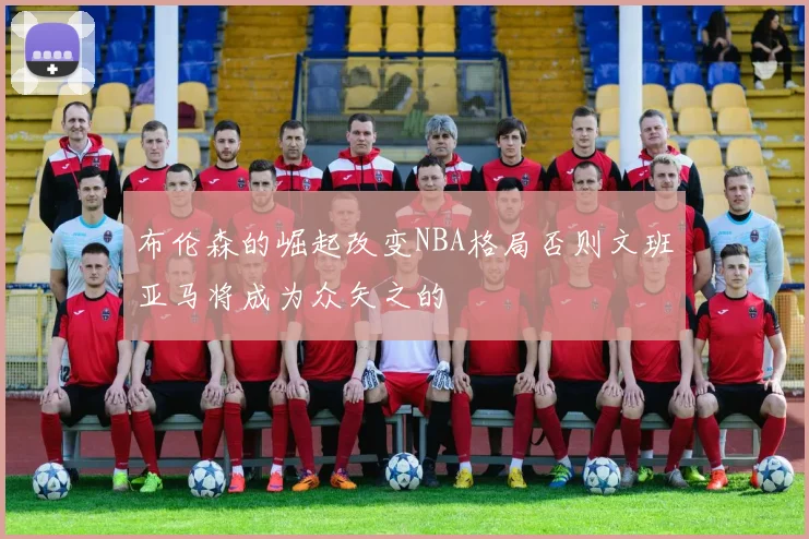 布伦森的崛起改变NBA格局否则文班亚马将成为众矢之的